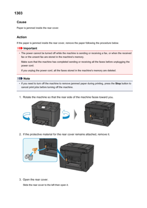 Page 10491303Cause
Paper is jammed inside the rear cover.
Action
If the paper is jammed inside the rear cover, remove the paper following the procedure below.
Important
•
The power cannot be turned off while the machine is sending or receiving a fax, or when the received fax or the unsent fax are stored in the machine's memory.
Make sure that the machine has completed sending or receiving all the faxes before unplugging the
power cord.
If you unplug the power cord, all the faxes stored in the machine's...