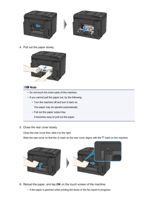 Page 10504.
Pull out the paper slowly.
Note
•
Do not touch the inner parts of the machine.
•
If you cannot pull the paper out, try the following.
•
Turn the machine off and turn it back on.
The paper may be ejected automatically.
•
Pull out the paper output tray.
It becomes easy to pull out the paper.
5.
Close the rear cover slowly.
Close the rear cover then slide it to the right.
Slide the rear cover so that the 
 mark on the rear cover aligns with the  mark on the machine.
6.
Reload the paper, and tap  OK on...