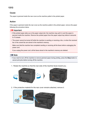 Page 10521313Cause
The paper is jammed inside the rear cover as the machine pulled in the printed paper.
Action If the paper is jammed inside the rear cover as the machine pulled in the printed paper, remove the paperfollowing the procedure below.
Important
•
If the printed paper piles up on the paper output slot, the machine may pull it in and the paper isjammed inside the machine. Remove the printed paper from the paper output tray before it amounts to 75 sheets.
•
The power cannot be turned off while the...