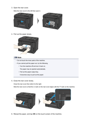 Page 10533.Open the rear cover.Slide the rear cover to the left then open it.4.
Pull out the paper slowly.
Note
•
Do not touch the inner parts of the machine.
•
If you cannot pull the paper out, try the following.
•
Turn the machine off and turn it back on.
The paper may be ejected automatically.
•
Pull out the paper output tray.
It becomes easy to pull out the paper.
5.
Close the rear cover slowly.
Close the rear cover then slide it to the right.
Slide the rear cover so that the 
 mark on the rear cover aligns...