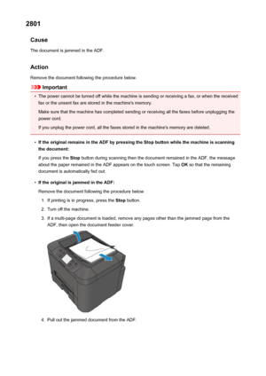 Page 10582801Cause
The document is jammed in the ADF.
Action Remove the document following the procedure below.
Important
•
The power cannot be turned off while the machine is sending or receiving a fax, or when the receivedfax or the unsent fax are stored in the machine's memory.
Make sure that the machine has completed sending or receiving all the faxes before unplugging the
power cord.
If you unplug the power cord, all the faxes stored in the machine's memory are deleted.
•
If the original remains in...