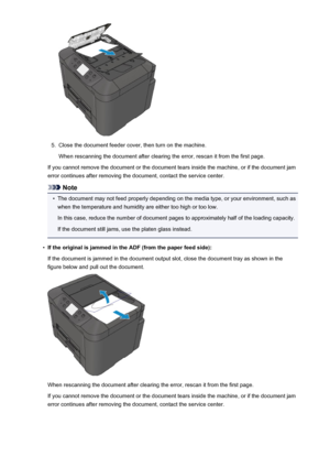 Page 10595.
Close the document feeder cover, then turn on the machine.When rescanning the document after clearing the error, rescan it from the first page.
If you cannot remove the document or the document tears inside the machine, or if the document jam error continues after removing the document, contact the service center.
Note
•
The document may not feed properly depending on the media type, or your environment, such aswhen the temperature and humidity are either too high or too low.
In this case, reduce the...