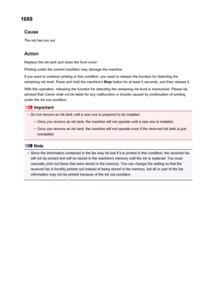 Page 10681688Cause
The ink has run out.
Action
Replace the ink tank and close the front cover.
Printing under the current condition may damage the machine.
If you want to continue printing in this condition, you need to release the function for detecting the
remaining ink level. Press and hold the machine's  Stop button for at least 5 seconds, and then release it.
With this operation, releasing the function for detecting the remaining ink level is memorized. Please be
advised that Canon shall not be liable...