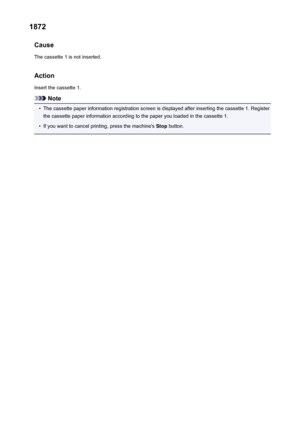 Page 10731872Cause
The cassette 1 is not inserted.
Action
Insert the cassette 1.
Note
•
The cassette paper information registration screen is displayed after inserting the cassette 1. Register the cassette paper information according to the paper you loaded in the cassette 1.
•
If you want to cancel printing, press the machine's  Stop button.
1073
 