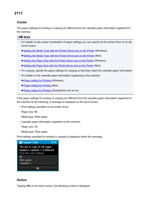 Page 10792111Cause
The paper settings for printing or copying are different from the cassette paper information registered to
the machine.
Note
•
For details on the proper combination of paper settings you can specify by the printer driver or on the touch screen:
Setting the Media Type with the Printer Driver and on the Printer  (Windows)
Setting the Media Type with the Printer Driver and on the Printer  (Mac)
Setting the Paper Size with the Printer Driver and on the Printer (Windows)
Setting the Paper Size with...