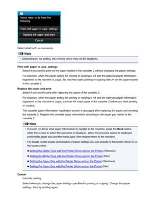Page 1083Select what to do as necessary.
Note
•
Depending on the setting, the choices below may not be displayed.
Print with paper in cass. settings Select if you want to print on the paper loaded in the cassette 2 without changing the paper settings.
For example, when the paper setting for printing or copying is A4 and the cassette paper information
registered to the machine is Legal, the machine starts printing or copying with A4 on the paper loaded
in the cassette 2.
Replace the paper and print Select if you...