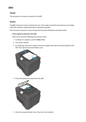 Page 10932803Cause
The document is too long or is jammed in the ADF.
Action Tap  OK on the touch screen to dismiss the error. Then make sure that the document you are loading
meets the machine's requirements before redoing the operation.
If the document is jammed, remove the jammed document following the procedure below.•
If the original is jammed in the ADF: Remove the document following the procedure below.
1.
If printing is in progress, press the  Stop button.
2.
Turn off the machine.
3.
If a multi-page...