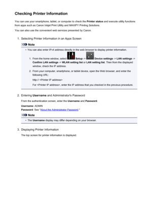 Page 116Checking Printer InformationYou can use your smartphone, tablet, or computer to check the  Printer status and execute utility functions
from apps such as Canon Inkjet Print Utility and MAXIFY Printing Solutions.
You can also use the convenient web services presented by Canon.1.
Selecting Printer Information in an Apps Screen
Note
•
You can also enter IPv4 address directly in the web browser to display printer information.
1.
From the home window, select   Setup  ->  Device settings  -> LAN settings  ->...