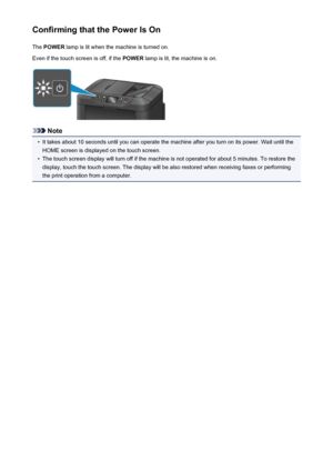 Page 148Confirming that the Power Is OnThe  POWER  lamp is lit when the machine is turned on.
Even if the touch screen is off, if the  POWER lamp is lit, the machine is on.
Note
•
It takes about 10 seconds until you can operate the machine after you turn on its power. Wait until the
HOME screen is displayed on the touch screen.
•
The touch screen display will turn off if the machine is not operated for about 5 minutes. To restore the
display, touch the touch screen. The display will be also restored when...