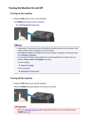 Page 149Turning the Machine On and OffTurning on the machine1.
Press the  ON button to turn on the machine.
The  POWER  lamp flashes and then remains lit.
Confirming that the Power Is On
Note
•
It takes about 10 seconds until you can operate the machine after you turn on its power. Wait
until the HOME screen is displayed on the touch screen.
•
If the  Alarm  lamp lights up or flashes and an error message is displayed on the touch screen,
see 
A Message Is Displayed .
•
You can set the machine to automatically...