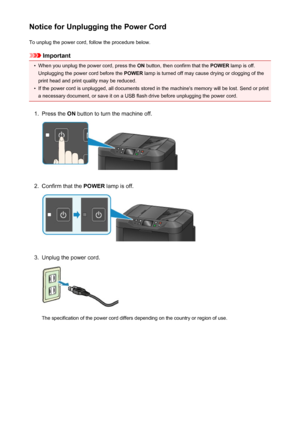 Page 152Notice for Unplugging the Power CordTo unplug the power cord, follow the procedure below.
Important
•
When you unplug the power cord, press the  ON button, then confirm that the  POWER lamp is off.
Unplugging the power cord before the  POWER lamp is turned off may cause drying or clogging of the
print head and print quality may be reduced.
•
If the power cord is unplugged, all documents stored in the machine's memory will be lost. Send or print a necessary document, or save it on a USB flash drive...