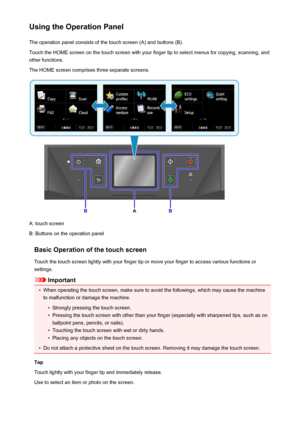 Page 153Using the Operation PanelThe operation panel consists of the touch screen (A) and buttons (B).Touch the HOME screen on the touch screen with your finger tip to select menus for copying, scanning, and
other functions.
The HOME screen comprises three separate screens.
A: touch screen
B: Buttons on the operation panel
Basic Operation of the touch screen
Touch the touch screen lightly with your finger tip or move your finger to access various functions or
settings.
Important
•
When operating the touch...