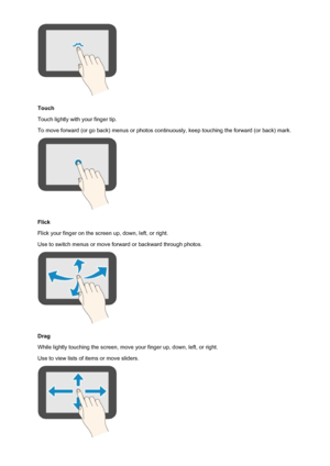 Page 154Touch
Touch lightly with your finger tip.
To move forward (or go back) menus or photos continuously, keep touching the forward (or back) mark.
Flick
Flick your finger on the screen up, down, left, or right. Use to switch menus or move forward or backward through photos.
Drag
While lightly touching the screen, move your finger up, down, left, or right.
Use to view lists of items or move sliders.
154
 