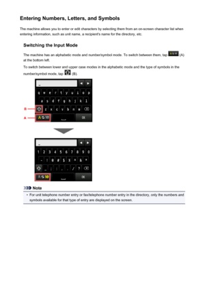 Page 157Entering Numbers, Letters, and SymbolsThe machine allows you to enter or edit characters by selecting them from an on-screen character list whenentering information, such as unit name, a recipient's name for the directory, etc.
Switching the Input Mode
The machine has an alphabetic mode and number/symbol mode. To switch between them, tap 
 (A)
at the bottom left.
To switch between lower and upper case modes in the alphabetic mode and the type of symbols in the
number/symbol mode, tap 
 (B).
Note
•...