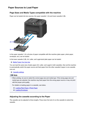 Page 161Paper Sources to Load PaperPage Sizes and Media Types compatible with the machinePaper can be loaded into two sources, the upper cassette 1 (A) and lower cassette 2 (B).
In the upper cassette 1 (A), all sizes of paper compatible with this machine (plain paper, photo paper,envelopes, etc.) can be loaded.
In the lower cassette 2 (B), A4, Letter, and Legal-sized plain paper can be loaded.
Media Types You Can Use
You can load the same size of plain paper (A4, Letter, and Legal) in both cassettes, then set...