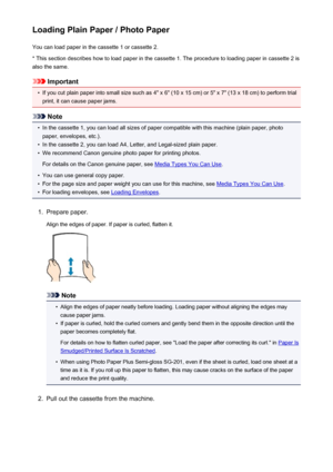 Page 163Loading Plain Paper / Photo PaperYou can load paper in the cassette 1 or cassette 2.
* This section describes how to load paper in the cassette 1. The procedure to loading paper in cassette 2 is also the same.
Important
•
If you cut plain paper into small size such as 4" x 6" (10 x 15 cm) or 5" x 7" (13 x 18 cm) to perform trial
print, it can cause paper jams.
Note
•
In the cassette 1, you can load all sizes of paper compatible with this machine (plain paper, photo
paper, envelopes,...