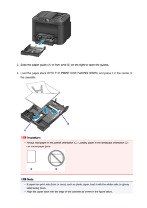 Page 1643.
Slide the paper guide (A) in front and (B) on the right to open the guides.
4.
Load the paper stack WITH THE PRINT SIDE FACING DOWN, and place it in the center of
the cassette.
Important
•
Always load paper in the portrait orientation (C). Loading paper in the landscape orientation (D) can cause paper jams.
Note
•
If paper has print side (front or back), such as photo paper, load it with the whiter side (or glossyside) facing down.
•
Align the paper stack with the edge of the cassette as shown in the...