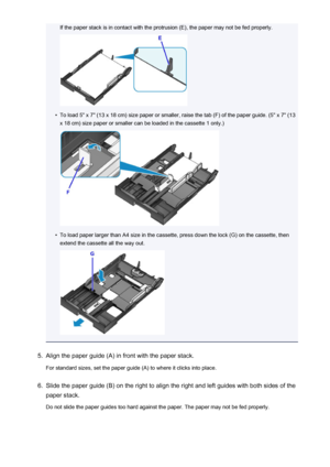 Page 165If the paper stack is in contact with the protrusion (E), the paper may not be fed properly.•
To load 5" x 7" (13 x 18 cm) size paper or smaller, raise the tab (F) of the paper guide. (5" x 7" (13x 18 cm) size paper or smaller can be loaded in the cassette 1 only.)
•
To load paper larger than A4 size in the cassette, press down the lock (G) on the cassette, then
extend the cassette all the way out.
5.
Align the paper guide (A) in front with the paper stack.
For standard sizes, set the...