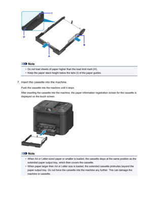 Page 166Note
•
Do not load sheets of paper higher than the load limit mark (H).
•
Keep the paper stack height below the tabs (I) of the paper guides.
7.
Insert the cassette into the machine.
Push the cassette into the machine until it stops.
After inserting the cassette into the machine, the paper information registration screen for the cassette is
displayed on the touch screen.
Note
•
When A4 or Letter-sized paper or smaller is loaded, the cassette stops at the same position as the extended paper output tray,...