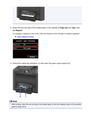 Page 1678.
Select the size and type of the loaded paper in the cassette at Page size and Type , then
tap  Register .
If a message is displayed on the screen, follow the directions in the message to complete registration.
Paper setting for Printing
9.
Extend the output tray extension (J), then open the paper output support (K).
Note
•
When printing, select the size and type of the loaded paper on the print settings screen of the operation
panel or printer driver.
167
 