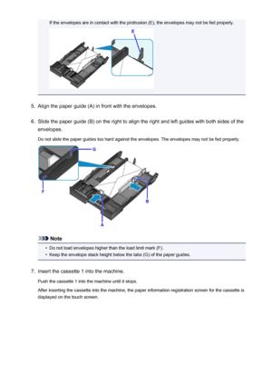 Page 170If the envelopes are in contact with the protrusion (E), the envelopes may not be fed properly.5.
Align the paper guide (A) in front with the envelopes.
6.
Slide the paper guide (B) on the right to align the right and left guides with both sides of the
envelopes.
Do not slide the paper guides too hard against the envelopes. The envelopes may not be fed properly.
Note
•
Do not load envelopes higher than the load limit mark (F).
•
Keep the envelope stack height below the tabs (G) of the paper guides.
7....