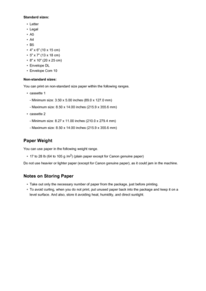 Page 173Standard sizes:•
Letter
•
Legal
•
A5
•
A4
•
B5
•
4" x 6" (10 x 15 cm)
•
5" x 7" (13 x 18 cm)
•
8" x 10" (20 x 25 cm)
•
Envelope DL
•
Envelope Com 10
Non-standard sizes:
You can print on non-standard size paper within the following ranges.
•
cassette 1
- Minimum size: 3.50 x 5.00 inches (89.0 x 127.0 mm)
- Maximum size: 8.50 x 14.00 inches (215.9 x 355.6 mm)
•
cassette 2
- Minimum size: 8.27 x 11.00 inches (210.0 x 279.4 mm)
- Maximum size: 8.50 x 14.00 inches (215.9 x 355.6 mm)...