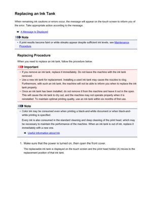 Page 194Replacing an Ink TankWhen remaining ink cautions or errors occur, the message will appear on the touch screen to inform you ofthe error. Take appropriate action according to the message.
A Message Is Displayed
Note
•
If print results become faint or white streaks appear despite sufficient ink levels, see Maintenance
Procedure .
Replacing Procedure
When you need to replace an ink tank, follow the procedure below.
Important
•
If you remove an ink tank, replace it immediately. Do not leave the machine with...