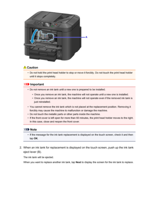 Page 195Caution
•
Do not hold the print head holder to stop or move it forcibly. Do not touch the print head holderuntil it stops completely.
Important
•
Do not remove an ink tank until a new one is prepared to be installed.
•
Once you remove an ink tank, the machine will not operate until a new one is installed.
•
Once you remove an ink tank, the machine will not operate even if the removed ink tank is
just reinstalled.
•
You cannot remove the ink tank which is not placed at the replacement position. Removing...