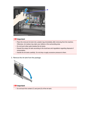 Page 196Important
•
Place the removed ink tank into a plastic bag immediately after removing from the machine.
Otherwise, ink residue may stain your clothes or the surrounding area.
•
Do not touch other parts besides the ink tanks.
•
Discard the empty ink tank according to the local laws and regulations regarding disposal of
consumables.
•
Handle the ink tanks carefully. Do not drop or apply excessive pressure to them.
3.
Remove the ink tank from the package.
Important
•
Do not touch the contact (C) and joint...