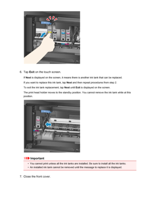 Page 1986.
Tap Exit on the touch screen.
If  Next  is displayed on the screen, it means there is another ink tank that can be replaced.
If you want to replace this ink tank, tap  Next and then repeat procedures from step 2.
To exit the ink tank replacement, tap  Next until  Exit is displayed on the screen.
The print head holder moves to the standby position. You cannot remove the ink tank while at this
position.
Important
•
You cannot print unless all the ink tanks are installed. Be sure to install all the ink...