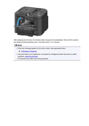 Page 199After replacing the ink tanks, the machine starts mixing the ink automatically. Wait until the machinehas stopped making operating noise. (This takes about 1 to 2 minutes.)
Note
•
If the error message appears on the touch screen, take appropriate action.
A Message Is Displayed
•
If the print head is out of alignment, as indicated by misaligned printed ruled lines or similar
symptoms, 
align the print head .
•
The machine may make noise during operation.
199
 