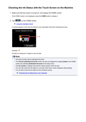Page 202Checking the Ink Status with the Touch Screen on the Machine1.
Make sure that the power is turned on, and display the HOME screen.
If the HOME screen is not displayed, press the  HOME button to display it.
2.
Tap  on the HOME screen.
Using the Operation Panel
A symbol appears in the area (A) if there is any information about the remaining ink level.
Example: 
Ink tank is running low. Prepare a new ink tank.
Note
•
The above screen shows estimated ink levels.
•
The  Current estimated ink levels  screen...