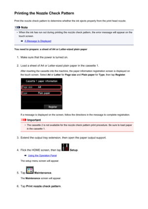 Page 207Printing the Nozzle Check PatternPrint the nozzle check pattern to determine whether the ink ejects properly from the print head nozzle.
Note
•
When the ink has run out during printing the nozzle check pattern, the error message will appear on thetouch screen.
A Message Is Displayed
You need to prepare: a sheet of A4 or Letter-sized plain paper
1.
Make sure that the power is turned on.
2.
Load a sheet of A4 or Letter-sized plain paper in the cassette 1.
After inserting the cassette into the machine, the...