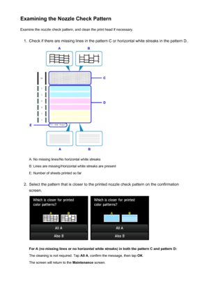 Page 209Examining the Nozzle Check PatternExamine the nozzle check pattern, and clean the print head if necessary.1.
Check if there are missing lines in the pattern C or horizontal white streaks in the pattern D.
A: No missing lines/No horizontal white streaks
B: Lines are missing/Horizontal white streaks are present E: Number of sheets printed so far
2.
Select the pattern that is closer to the printed nozzle check pattern on the confirmation
screen.
 
For A (no missing lines or no horizontal white streaks) in...