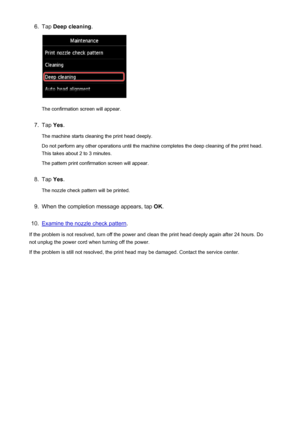 Page 2146.Tap Deep cleaning .
The confirmation screen will appear.
7.
Tap Yes.
The machine starts cleaning the print head deeply.
Do not perform any other operations until the machine completes the deep cleaning of the print head.
This takes about 2 to 3 minutes.
The pattern print confirmation screen will appear.
8.
Tap  Yes.
The nozzle check pattern will be printed.
9.
When the completion message appears, tap  OK.
10.
Examine the nozzle check pattern .
If the problem is not resolved, turn off the power and...