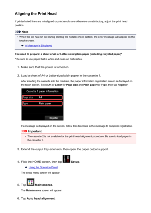 Page 215Aligning the Print HeadIf printed ruled lines are misaligned or print results are otherwise unsatisfactory, adjust the print headposition.
Note
•
When the ink has run out during printing the nozzle check pattern, the error message will appear on thetouch screen.
A Message Is Displayed
You need to prepare: a sheet of A4 or Letter-sized plain paper (including recycled paper)*
* Be sure to use paper that is white and clean on both sides.
1.
Make sure that the power is turned on.
2.
Load a sheet of A4 or...