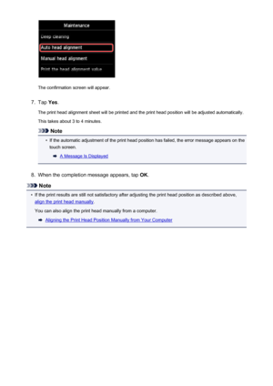 Page 216The confirmation screen will appear.
7.
Tap Yes.
The print head alignment sheet will be printed and the print head position will be adjusted automatically.
This takes about 3 to 4 minutes.
Note
•
If the automatic adjustment of the print head position has failed, the error message appears on the touch screen.
A Message Is Displayed
8.
When the completion message appears, tap  OK.
Note
•
If the print results are still not satisfactory after adjusting the print head position as described above,
align the...