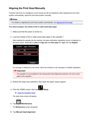 Page 217Aligning the Print Head ManuallyIf printed ruled lines are misaligned or print results are still not satisfactory after adjusting the print head
position automatically, adjust the print head position manually.
Note
•
For details on adjusting the print head position automatically, see Aligning the Print Head .
You need to prepare: two sheets of A4 or Letter-sized plain paper
1.
Make sure that the power is turned on.
2.
Load two sheets of A4 or Letter-sized plain paper in the cassette 1.
After inserting...