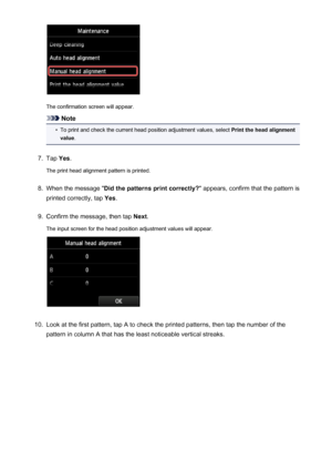 Page 218The confirmation screen will appear.
Note
•
To print and check the current head position adjustment values, select Print the head alignment
value .
7.
Tap Yes.
The print head alignment pattern is printed.
8.
When the message " Did the patterns print correctly? " appears, confirm that the pattern is
printed correctly, tap  Yes.
9.
Confirm the message, then tap  Next.
The input screen for the head position adjustment values will appear.
10.
Look at the first pattern, tap A to check the printed...