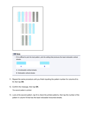 Page 219Note
•
If it is difficult to pick the best pattern, pick the setting that produces the least noticeable verticalstreaks.
A: Unnoticeable vertical streaks
B: Noticeable vertical streaks
11.
Repeat the same procedure until you finish inputting the pattern number for columns B to
M, then tap  OK.
12.
Confirm the message, then tap  OK.
The second pattern is printed.
13.
Look at the second pattern, tap N to check the printed patterns, then tap the number of the
pattern in column N that has the least...