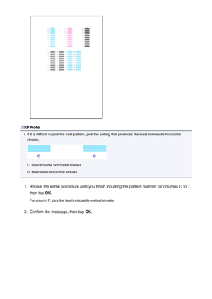 Page 220Note
•
If it is difficult to pick the best pattern, pick the setting that produces the least noticeable horizontalstreaks.
C: Unnoticeable horizontal streaks
D: Noticeable horizontal streaks
1.
Repeat the same procedure until you finish inputting the pattern number for columns O to T,
then tap  OK.
For column P, pick the least noticeable vertical streaks.
2.
Confirm the message, then tap  OK.
220
 