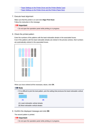 Page 227•Paper Settings on the Printer Driver and the Printer (Media Type)•
Paper Settings on the Printer Driver and the Printer (Paper Size)
7.
Execute head alignment
Make sure that the printer is on and click  Align Print Head.
Follow the instruction in the message.
Important
•
Do not open the operation panel while printing is in progress.
8.
Check the printed pattern
Enter the numbers of the patterns with the least noticeable streaks in the associated boxes. Even if the patterns with the least noticeable...