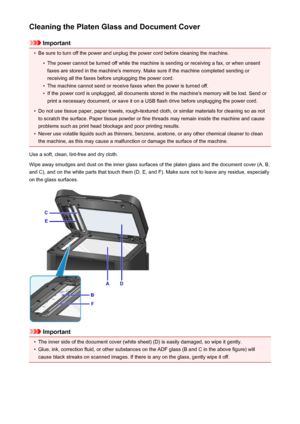 Page 233Cleaning the Platen Glass and Document Cover
Important
•
Be sure to turn off the power and unplug the power cord before cleaning the machine.
•
The power cannot be turned off while the machine is sending or receiving a fax, or when unsentfaxes are stored in the machine's memory. Make sure if the machine completed sending or
receiving all the faxes before unplugging the power cord.
•
The machine cannot send or receive faxes when the power is turned off.
•
If the power cord is unplugged, all documents...