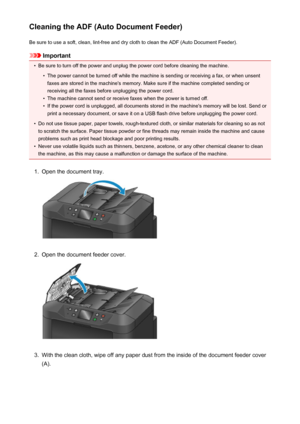 Page 234Cleaning the ADF (Auto Document Feeder)Be sure to use a soft, clean, lint-free and dry cloth to clean the ADF (Auto Document Feeder).
Important
•
Be sure to turn off the power and unplug the power cord before cleaning the machine.
•
The power cannot be turned off while the machine is sending or receiving a fax, or when unsentfaxes are stored in the machine's memory. Make sure if the machine completed sending or
receiving all the faxes before unplugging the power cord.
•
The machine cannot send or...