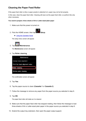 Page 236Cleaning the Paper Feed RollerIf the paper feed roller is dirty or paper powder is attached to it, paper may not be fed properly.
In this case, clean the paper feed roller. Cleaning will wear out the paper feed roller, so perform this only
when necessary.
You need to prepare: three sheets of A4 or Letter-sized plain paper1.
Make sure that the power is turned on.
2.
Flick the HOME screen, then tap   Setup .
Using the Operation Panel
The setup menu screen will appear.
3.
Tap   Maintenance .
The...