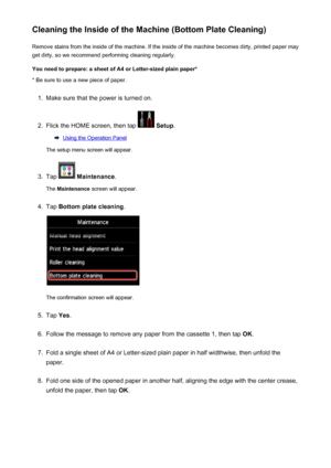Page 238Cleaning the Inside of the Machine (Bottom Plate Cleaning)Remove stains from the inside of the machine. If the inside of the machine becomes dirty, printed paper mayget dirty, so we recommend performing cleaning regularly.
You need to prepare: a sheet of A4 or Letter-sized plain paper* * Be sure to use a new piece of paper.1.
Make sure that the power is turned on.
2.
Flick the HOME screen, then tap   Setup .
Using the Operation Panel
The setup menu screen will appear.
3.
Tap   Maintenance .
The...