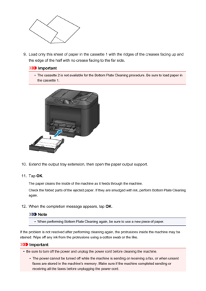 Page 2399.
Load only this sheet of paper in the cassette 1 with the ridges of the creases facing up and
the edge of the half with no crease facing to the far side.
Important
•
The cassette 2 is not available for the Bottom Plate Cleaning procedure. Be sure to load paper in the cassette 1.
10.
Extend the output tray extension, then open the paper output support.
11.
Tap  OK.
The paper cleans the inside of the machine as it feeds through the machine. Check the folded parts of the ejected paper. If they are smudged...