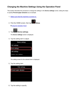 Page 252Changing the Machine Settings Using the Operation PanelThis section describes the procedure to change the settings in the  Device settings screen, taking the steps
to specify  Prevent paper abrasion  as an example.1.
Make sure that the machine is turned on.
2.
Flick the HOME screen, then tap  Setup .
Using the Operation Panel
3.
Tap  Device settings .
The  Device settings  screen is displayed.
4.
Tap the setting item to adjust.
The setting screen for the selected item is displayed.
5.
Tap the setting...