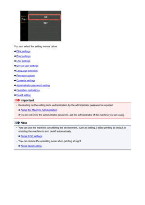 Page 253You can select the setting menus below.
FAX settings
Print settings
LAN settings
Device user settings
Language selection
Firmware update
Cassette settings
Administrator password setting
Operation restrictions
Reset setting
Important
•
Depending on the setting item, authentication by the administrator password is required.
About the Machine Administration
If you do not know the administrator password, ask the administrator of the machine you are using.
Note
•
You can use the machine considering the...