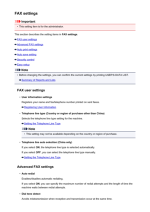 Page 254FAX settings
Important
•
This setting item is for the administrator.
This section describes the setting items in  FAX settings.
FAX user settings
Advanced FAX settings
Auto print settings
Auto save setting
Security control
Easy setup
Note
•
Before changing the settings, you can confirm the current settings by printing USER'S DATA LIST.
Summary of Reports and Lists
FAX user settings
•
User information settings
Registers your name and fax/telephone number printed on sent faxes.
Registering User...